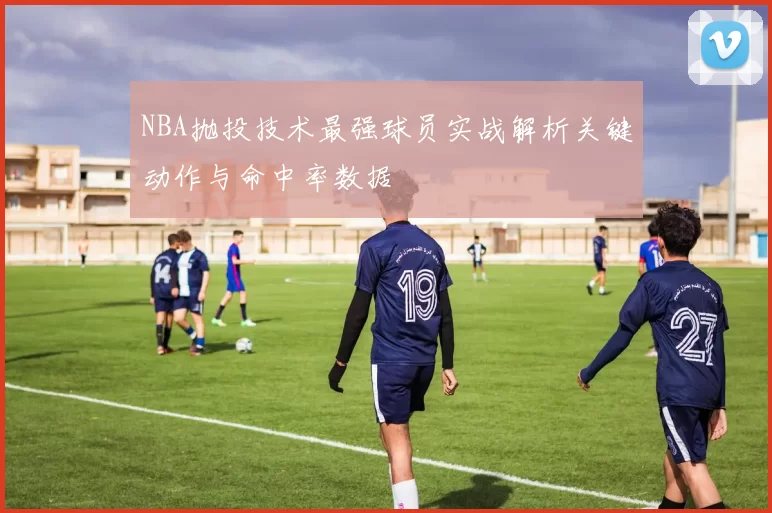NBA抛投技术最强球员实战解析关键动作与命中率数据