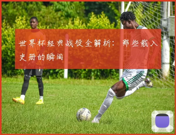 世界杯经典战役全解析:那些载入史册的瞬间
