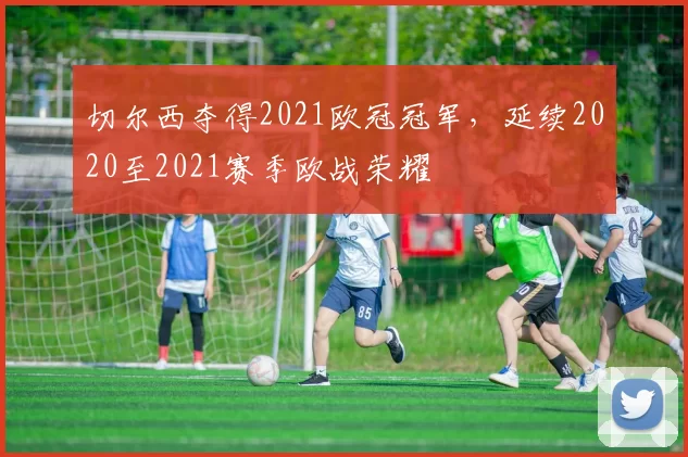 切尔西夺得2021欧冠冠军,延续2020至2021赛季欧战荣耀