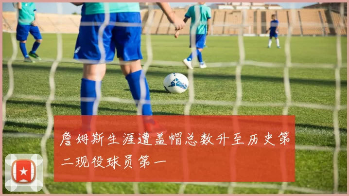 詹姆斯生涯遭盖帽总数升至历史第二现役球员第一