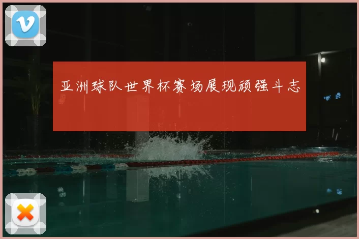 亚洲球队世界杯赛场展现顽强斗志