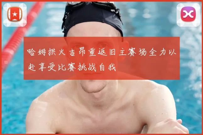 哈姆拱火吉昂重返旧主赛场全力以赴享受比赛挑战自我