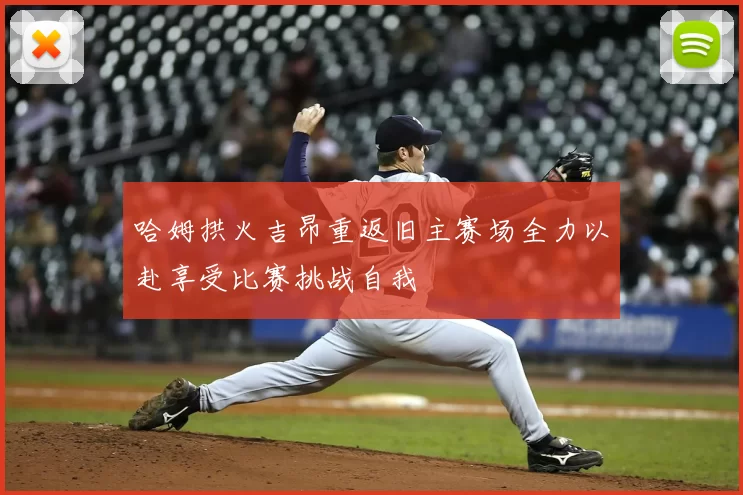 哈姆拱火吉昂重返旧主赛场全力以赴享受比赛挑战自我