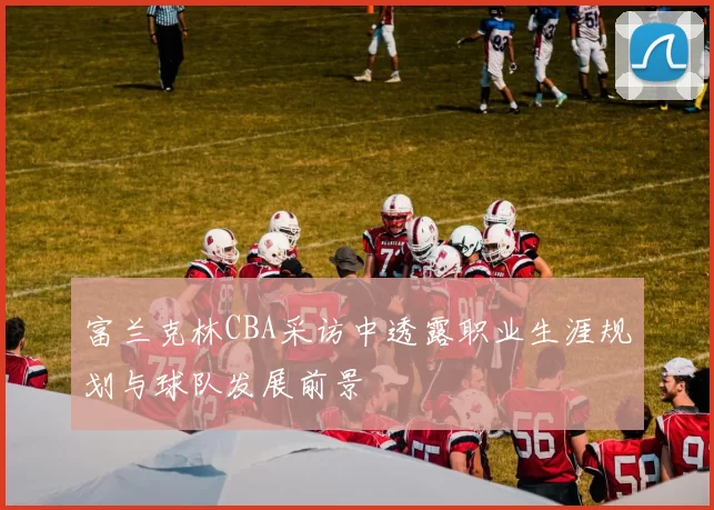 富兰克林CBA采访中透露职业生涯规划与球队发展前景