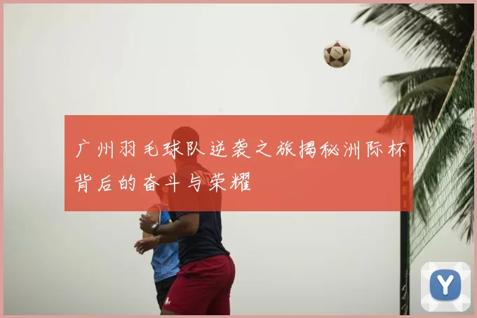 广州羽毛球队逆袭之旅揭秘洲际杯背后的奋斗与荣耀
