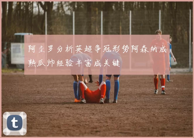 阿圭罗分析英超争冠形势阿森纳成熟瓜帅经验丰富成关键