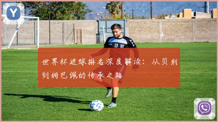 世界杯进球排名深度解读：从贝利到姆巴佩的传承之路