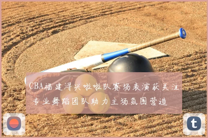 CBA福建浔兴啦啦队赛场表演获关注 专业舞蹈团队助力主场氛围营造