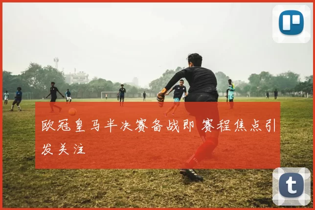 欧冠皇马半决赛备战即 赛程焦点引发关注