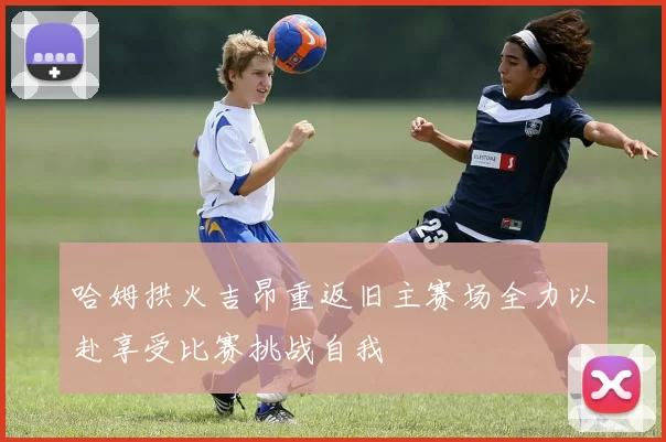 哈姆拱火吉昂重返旧主赛场全力以赴享受比赛挑战自我