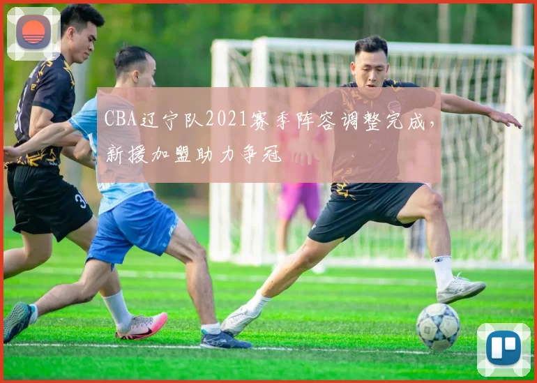 CBA辽宁队2021赛季阵容调整完成,新援加盟助力争冠