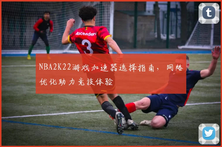 NBA2K22游戏加速器选择指南,网络优化助力竞技体验