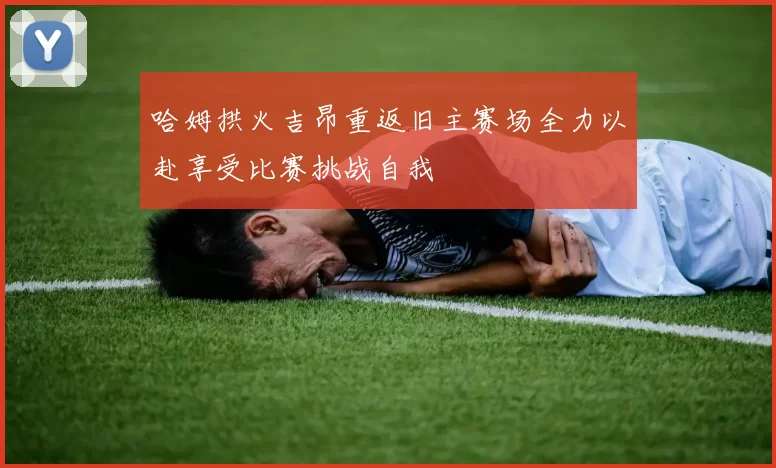 哈姆拱火吉昂重返旧主赛场全力以赴享受比赛挑战自我