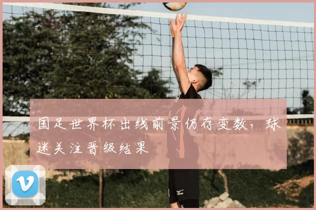 国足世界杯出线前景仍存变数，球迷关注晋级结果