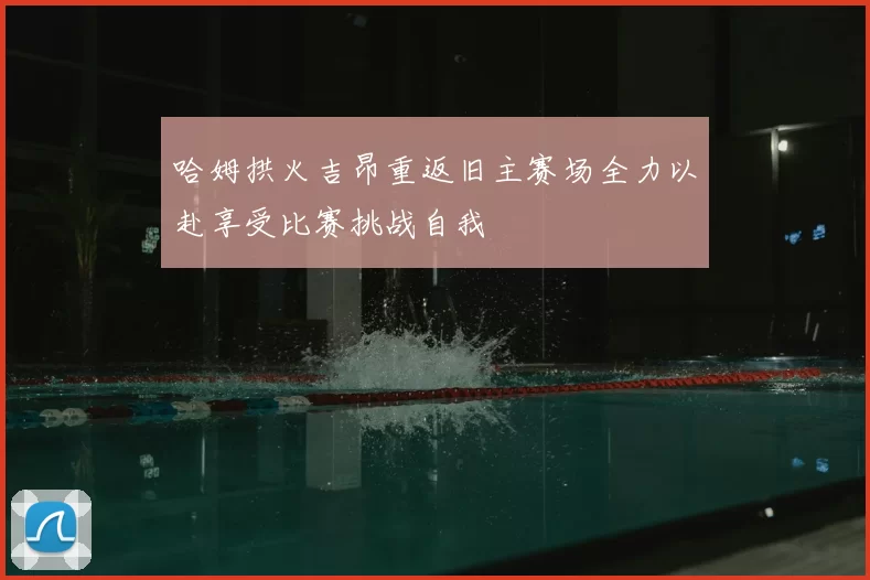 哈姆拱火吉昂重返旧主赛场全力以赴享受比赛挑战自我