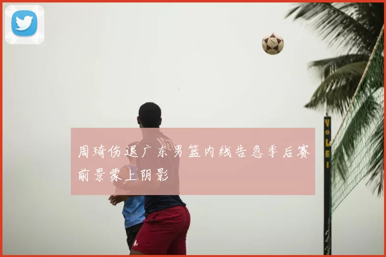 周琦伤退广东男篮内线告急季后赛前景蒙上阴影