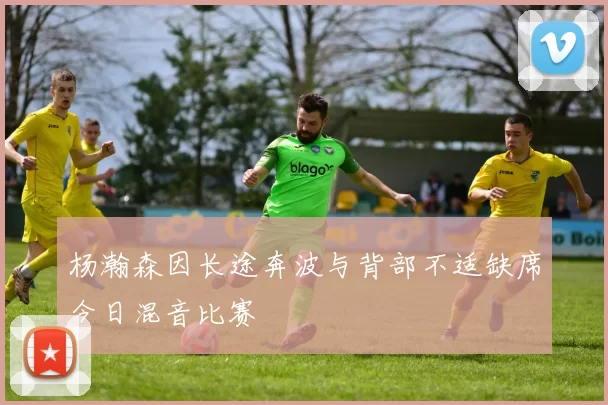 杨瀚森因长途奔波与背部不适缺席今日混音比赛