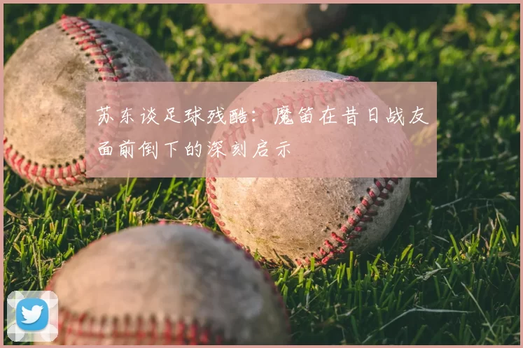 苏东谈足球残酷：魔笛在昔日战友面前倒下的深刻启示