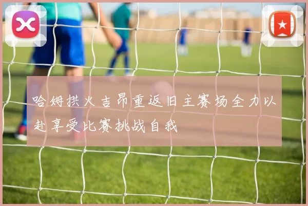 哈姆拱火吉昂重返旧主赛场全力以赴享受比赛挑战自我