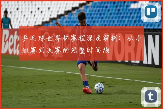 乒乓球世界杯赛程深度解析：从小组赛到决赛的完整时间线