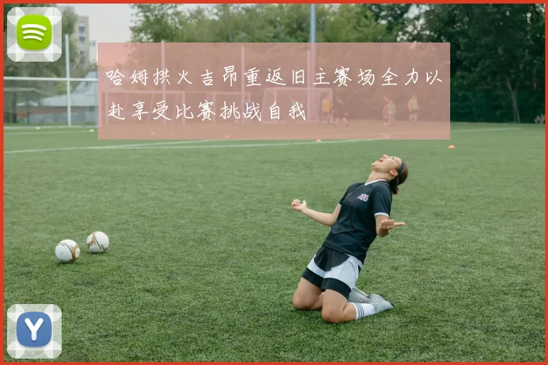 哈姆拱火吉昂重返旧主赛场全力以赴享受比赛挑战自我