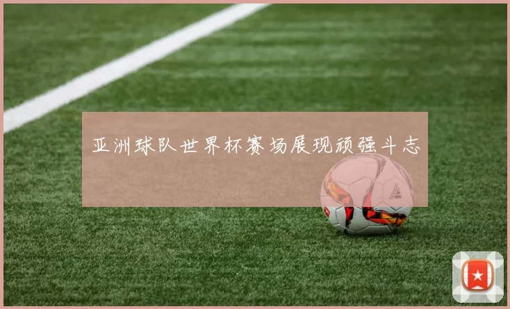 亚洲球队世界杯赛场展现顽强斗志