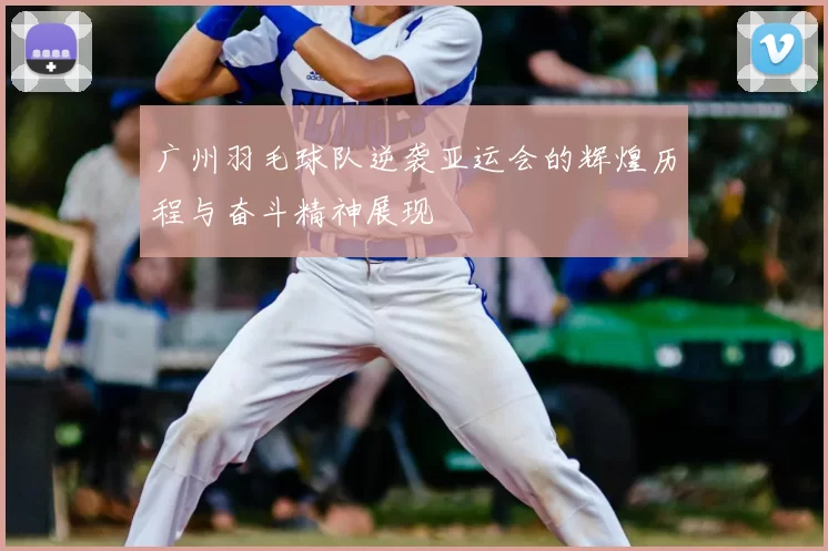 广州羽毛球队逆袭亚运会的辉煌历程与奋斗精神展现