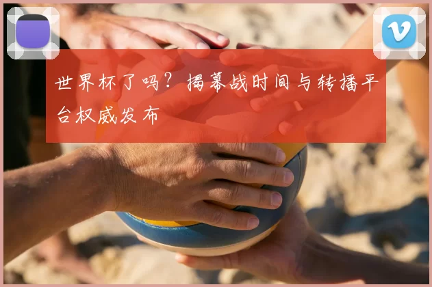 世界杯了吗？揭幕战时间与转播平台权威发布