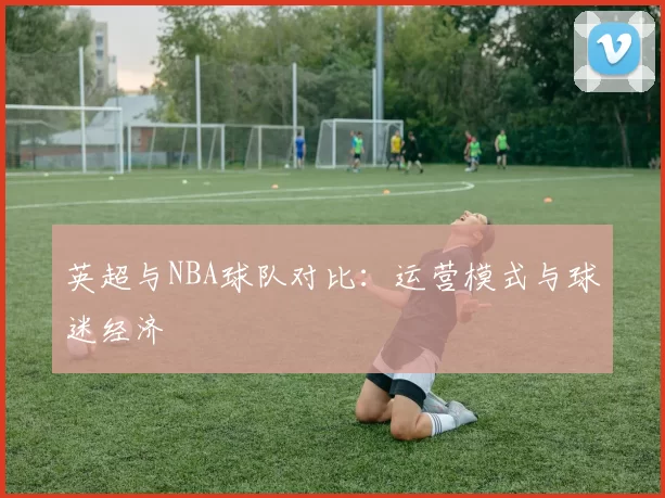 英超与NBA球队对比:运营模式与球迷经济