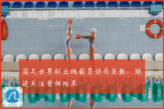 国足世界杯出线前景仍存变数，球迷关注晋级结果