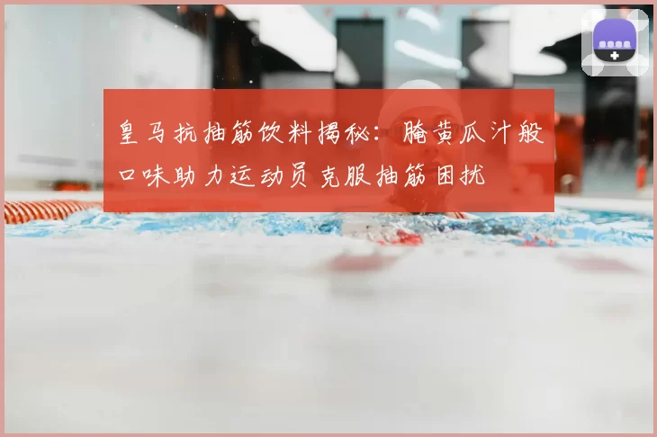 皇马抗抽筋饮料揭秘:腌黄瓜汁般口味助力运动员克服抽筋困扰
