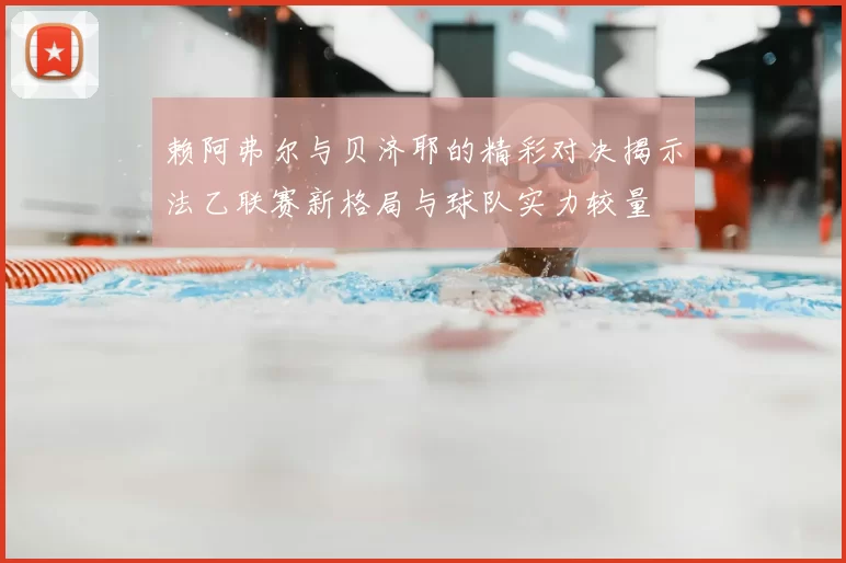 赖阿弗尔与贝济耶的精彩对决揭示法乙联赛新格局与球队实力较量