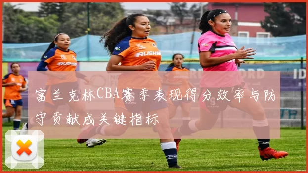 富兰克林CBA赛季表现得分效率与防守贡献成关键指标