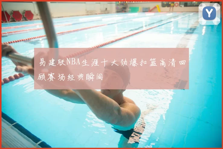 易建联NBA生涯十大劲爆扣篮高清回顾赛场经典瞬间