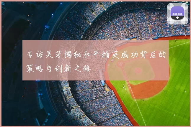 专访吴芳揭秘和平精英成功背后的策略与创新之路