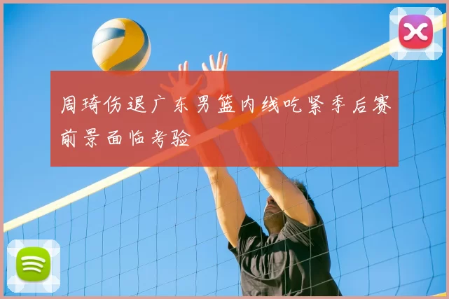 周琦伤退广东男篮内线吃紧季后赛前景面临考验