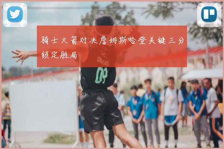 骑士火箭对决詹姆斯哈登关键三分锁定胜局