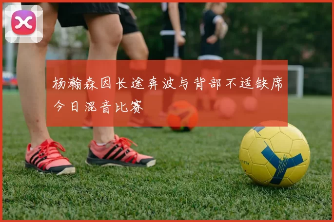 杨瀚森因长途奔波与背部不适缺席今日混音比赛
