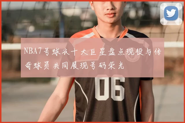 NBA7号球衣十大巨星盘点现役与传奇球员共同展现号码荣光