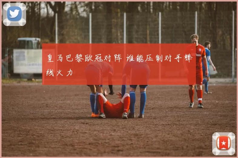 皇马巴黎欧冠对阵 谁能压制对手锋线火力