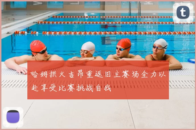 哈姆拱火吉昂重返旧主赛场全力以赴享受比赛挑战自我