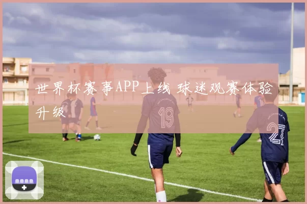 世界杯赛事APP上线 球迷观赛体验升级