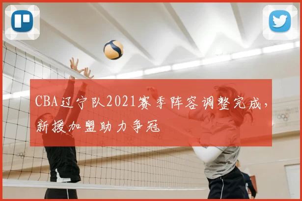 CBA辽宁队2021赛季阵容调整完成，新援加盟助力争冠