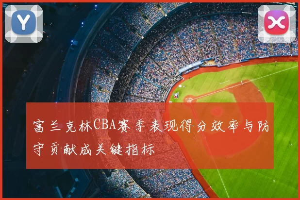 富兰克林CBA赛季表现得分效率与防守贡献成关键指标