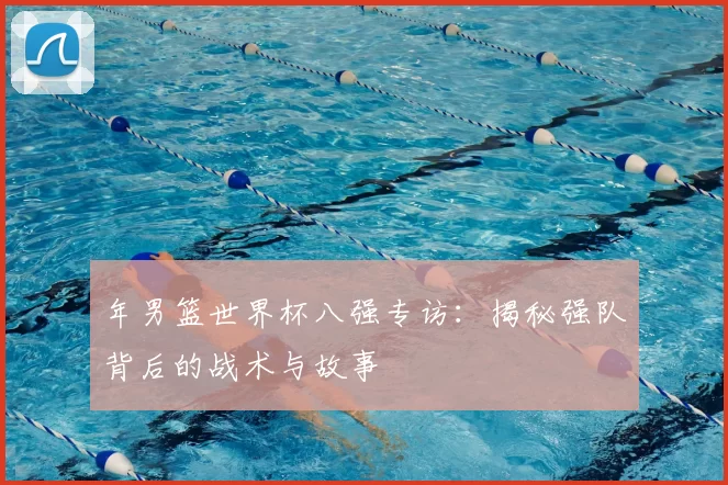 年男篮世界杯八强专访:揭秘强队背后的战术与故事