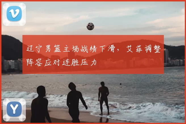 辽宁男篮主场战绩下滑，艾菲调整阵容应对连胜压力