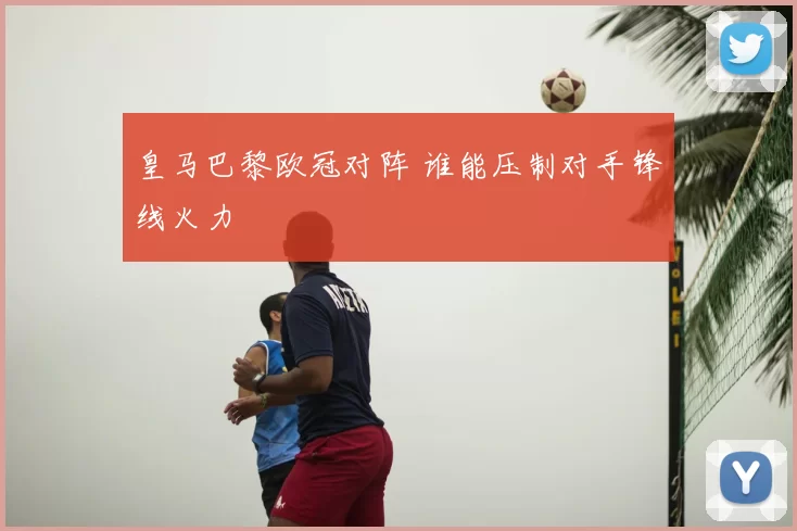 皇马巴黎欧冠对阵 谁能压制对手锋线火力