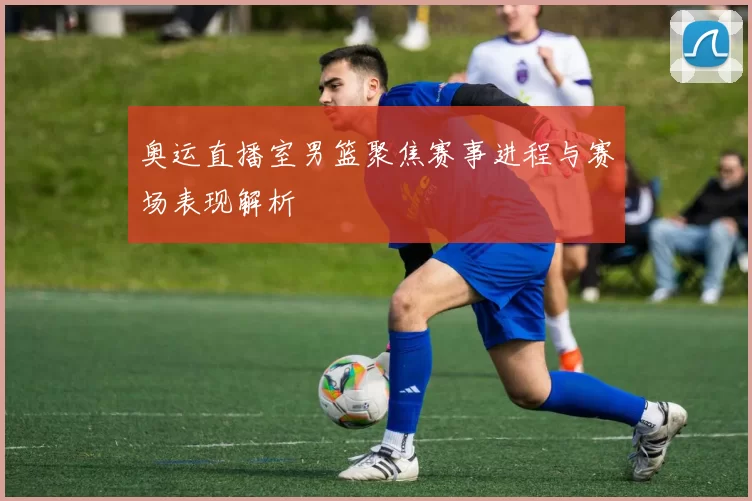 奥运直播室男篮聚焦赛事进程与赛场表现解析