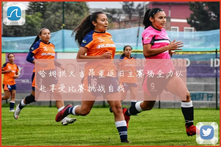 哈姆拱火吉昂重返旧主赛场全力以赴享受比赛挑战自我