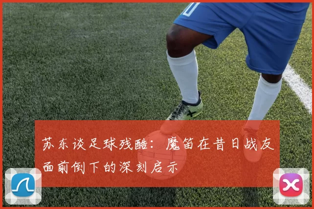 苏东谈足球残酷：魔笛在昔日战友面前倒下的深刻启示